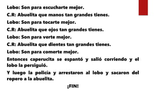 Lobo: Son para escucharte mejor.
C.R: Abuelita que manos tan grandes tienes.
Lobo: Son para tocarte mejor.
C.R: Abuelita que ojos tan grandes tienes.
Lobo: Son para verte mejor.
C.R: Abuelita que dientes tan grandes tienes.
Lobo: Son para comerte mejor.
Entonces caperucita se espantó y salió corriendo y el
lobo la persiguió.
Y luego la policía y arrestaron al lobo y sacaron del
ropero a la abuelita.
¡FIN!
 