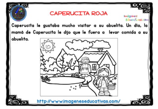 Caperucita le gustaba mucho visitar a su abuelita. Un día, la
mamá de Caperucita le dijo que le fuera a levar comida a su
abuelita.
http://www.imageneseducativas.com/
CAPERUCITA ROJA
 