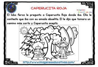El lobo feroz le pregunto a Caperucita Roja donde iba. Ella le
contesto que iba con su amada abuelita. El le dijo que tomara un
camino más corto y Caperucita aceptó.
http://www.imageneseducativas.com/
CAPERUCITA ROJA
 