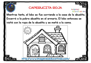 Mientras tanto, el lobo se fue corriendo a la casa de la abuelita.
Encerró a la pobre abuelita en el armario. El lobo entonces se
vistió con la ropa de la abuelita y se metió a la cama.
http://www.imageneseducativas.com/
CAPERUCITA ROJA
 
