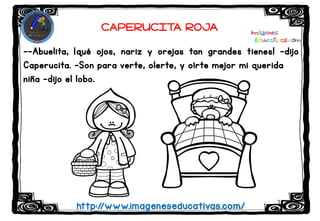--Abuelita, ¡qué ojos, nariz y orejas tan grandes tienes! –dijo
Caperucita. –Son para verte, olerte, y oírte mejor mi querida
niña –dijo el lobo.
http://www.imageneseducativas.com/
CAPERUCITA ROJA
 