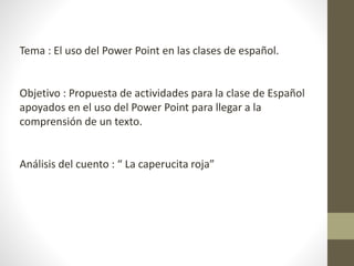 Tema : El uso del Power Point en las clases de español.
Objetivo : Propuesta de actividades para la clase de Español
apoyados en el uso del Power Point para llegar a la
comprensión de un texto.
Análisis del cuento : “ La caperucita roja”
 