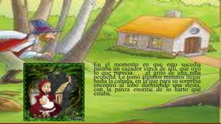 En el momento en que esto sucedía
pasaba un cazador cerca de allí, que oyó
lo que parecía ser el grito de una niña
pequeña. Le tomó algunos minutos llegar
hasta la cabaña, en la que para su sorpresa
encontró al lobo durmiendo una siesta,
con la panza enorme de lo harto que
estaba.
 