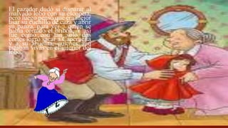 El cazador dudó si disparar al
malvado lobo con su escopeta,
pero luego pensó que era mejor
usar su cuchillo de caza y abrir
su panza, para ver a quién se
había comido el bribón. Y así
fue como con tan solo dos
cortes logró sacar a Caperucita
y a su abuelita, quienes aún
estaban vivas en el interior del
lobo.
 