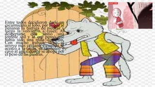 Entre todos decidieron darle un
escarmiento al lobo, por lo que le
llenaron la barriga de piedras y
luego la volvieron a coser. Al
despertarse este sintió una
terrible sed y lo que pensó que
había sido una mala digestión.
Con mucho trabajo llegó al
arroyo más cercano y cuando se
acercó a la orilla, se tambaleó y
cayó al agua, donde se ahogó por
el peso de las piedras.
 