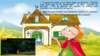 – “Caperucita anda a ver cómo sigue tu abuelita y llévale
esta cesta que le he preparado”, –le dijo. Además le
advirtió: –“No te apartes del camino ni hables con
extraños, que puede ser peligroso”.
Caperucita que siempre era obediente asintió y le contestó
a su mamá: – “No te preocupes que tendré cuidado”.
 