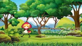 Mientras acompañaba a esta por el camino,
astutamente le sugirió: – “¿Sabes qué haría
realmente feliz a tu abuelita? Si les llevas
algunas de las flores que crecen en el bosque”.
Sin imaginar que el lobo la había engañado,
esta aceptó y se despidió de él.
 