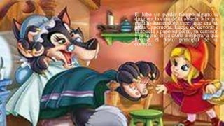 El lobo sin perder tiempo alguno se
dirigió a la casa de la abuela, a la que
engañó haciéndole creer que era su
nieta Caperucita. Luego de devorar a
la abuela s puso su gorro, su camisón
y se metió en la cama a esperar a que
llegase el plato principal de su
comida.
 