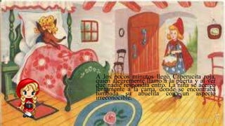 A los pocos minutos llegó Caperucita roja,
quien alegremente llamó a la puerta y al ver
que nadie respondía entró. La niña se acercó
lentamente a la cama, donde se encontraba
tumbada su abuelita con un aspecto
irreconocible.
 