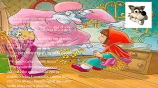 “Abuelita, que ojos más grandes tienes”,
– dijo con extrañeza.
– “Son para verte mejor”, – dijo el lobo
imitando con mucho esfuerzo la voz de la
abuelita.
– “Abuelita, pero que orejas tan grandes
tienes” – dijo Caperucita aún sin
entender por qué su abuela lucía tan
cambiada.
– “Son para oírte mejor”, – volvió a decir
el lobo.
– “Y que boca tan grande tienes”.
– “Para comerte mejooooooooor”, –
chilló el lobo que diciendo esto se
abalanzó sobre Caperucita, a quien se
comió de un solo bocado, igual que había
hecho antes con la abuelita
 