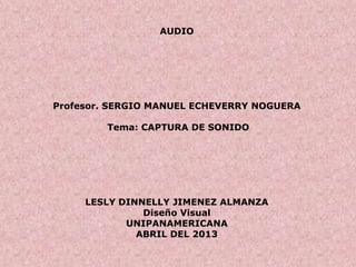 AUDIO
Profesor. SERGIO MANUEL ECHEVERRY NOGUERA
Tema: CAPTURA DE SONIDO
LESLY DINNELLY JIMENEZ ALMANZA
Diseño Visual
UNIPANAMERICANA
ABRIL DEL 2013
 