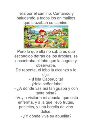 feliz por el camino. Cantando y
 saludando a todos los animalitos
      que cruzaban su camino.




  Pero lo que ella no sabía es que
escondido detrás de los árboles, se
 encontraba el lobo que la seguía y
              observaba.
 De repente, el lobo la alcanzó y le
                  dijo:
         - ¡Hola Caperucita!
         - ¡Hola señor lobo!
- ¿A dónde vas así tan guapa y con
             tanta prisa?
- Voy a visitar a mi abuela, que está
   enferma, y a la que llevo frutas,
   pasteles, y una botella de vino
                 dulce.
    - ¿Y dónde vive su abuelita?
 