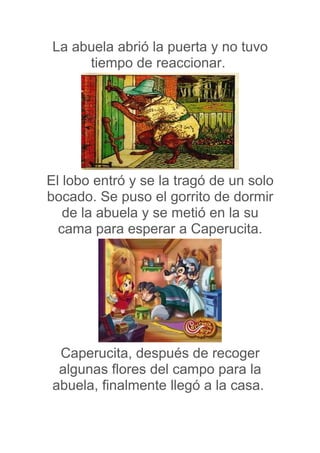 La abuela abrió la puerta y no tuvo
     tiempo de reaccionar.




El lobo entró y se la tragó de un solo
bocado. Se puso el gorrito de dormir
   de la abuela y se metió en la su
  cama para esperar a Caperucita.




 Caperucita, después de recoger
 algunas flores del campo para la
abuela, finalmente llegó a la casa.
 