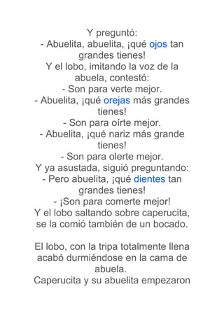 Y preguntó:
  - Abuelita, abuelita, ¡qué ojos tan
             grandes tienes!
    Y el lobo, imitando la voz de la
            abuela, contestó:
         - Son para verte mejor.
- Abuelita, ¡qué orejas más grandes
                 tienes!
         - Son para oírte mejor.
  - Abuelita, ¡qué nariz más grande
                 tienes!
        - Son para olerte mejor.
Y ya asustada, siguió preguntando:
   - Pero abuelita, ¡qué dientes tan
             grandes tienes!
      - ¡Son para comerte mejor!
Y el lobo saltando sobre caperucita,
se la comió también de un bocado.

El lobo, con la tripa totalmente llena
acabó durmiéndose en la cama de
               abuela.
Caperucita y su abuelita empezaron
 