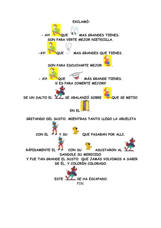 EXCLAMÓ:



        - AY!    QUE      MAS GRANDES TIENES.
           SON PARA VERTE MEJOR NIETECILLA.



       -AY!       QUE       MAS GRANDES QUE TIENES.


               SON PARA ESCUCHARTE MEJOR         .



       - AY!         QUE          MÁS GRANDE TIENES.
                  ¡¡¡ ES PARA COMERTE MEJOR!!!



DE UN SALTO EL           SE ABALANZÓ SOBRE       QUE SE METIO



                           EN EL      .

 GRITANDO DEL SUSTO. MIENTRAS TANTO LLEGO LA ABUELITA



     CON EL         Y SU           QUE PASABAN POR ALLI.



 RÁPIDAMENTE EL       CON SU       ASUSTARON AL
                 DANDOLE SU MERECIDO
 Y FUE TAN GRANDE EL SUSTO QUE JAMÁS VOLVIMOS A SABER
               DE ÉL, Y COLORÍN COLORADO



                  ESTE        SE HA ESCAPADO.
                              FIN.
 