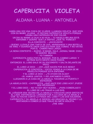 CAPERUCITA  VIOLETA ALDANA - LUANA -  ANTONELA HABÍA UNA VEZ UNA CHICA DE 10 AÑOS  LLAMADA VIOLETA  QUE VIVÍA CON SU MAMÁ  LILIANA.  LE DECÍAN CAPERUCITA VIOLETA PORQUE USABA UNA CAPERUZA DE ESE COLOR. UN DIA SU MAMÁ LE DIJO A SU HIJA: – TU ABUELA MELINA ESTÁ ENFERMA Y QUIERO  QUE LA VISITES. ¿QUÉ TE  PARECE? ELLA CONTESTÓ:  – ¡EXCELENTE!  –  BUENO. LLEVALE UNA TARTA DE UVA, ARÁNDANOS Y UNA BOTELLA DE VINO. Y GUARDATE UNOS CHICLES PARA QUE COMAS. Y NO VAYAS POR EL  CAMINO MÁS LARGO. LA NENA CONTESTÓ: – BUENO. SÍ MAMÁ. DALE. ¡GENIAL! MAMI  CHAU. TE QUIERO  MUCHO. –  YO TAMBIÉN.  CAPERUCITA ANDA POR EL BOSQUE, POR EL CAMINO LARGO  Y DETRÁS SUYO SIENTE UNOS PASOS.  ENTONCES  EL LOBO SALE DE SU ESCONDITE Y SALTA DELANTE DE  VIOLE. EL LOBO LE DICE:  – ¡OH! ¿QUÉ HACÉS POR ACÁ NENA? CAPERUCITA LE CONTESTA: – ESTOY YENDO A LA CASA DE MI ABUELITA PORQUE ESTÁ ENFERMA. Y EL LOBO LE DICE: – ¿TE AYUDO EN ALGO? – SI. VAMOS JUNTOS. Y ASÍ JUNTAMOS FLORES. LLEGARON A LA CASA DE LA ABUELA, TOCARON LA PUERTA Y ENTRARON. LA ABUELA DICE: –CAPERUCITA, ¿QUÉ HACE ESE LOBO ACÁ? ¡PUEDE SER PELIGROSO! Y EL LOBO DICE: – NO YO SOY MUY BUENO…. ¡PARA COMERLAS!!!! EL LOBO SE LAS TRAGÓ A LAS DOS. EL LEÑADOR ERA VECINO DE LA ABUELA Y ESCUCHÓ UNOS GRITOS DE AL LADO. ENTONCES EL LEÑADOR FUE A LA CASA DE LA ABUELA Y CON  SU HACHA CORTÓ LA PANZA DEL LOBO Y LAS DOS SALIERON. CAPERUCITA Y SU ABUELA LE DIERON LAS GRACIAS AL VECINO Y LO INVITARON A COMER LO QUE TRAJO SU NIETA VIOLETA.  ¡THE  END! 