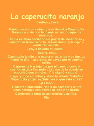 La caperucita naranja Fantino y Luca Había una vez una niña que se llamaba Caperucita Naranja y vivía con la mamá en  un  bosque de naranjos.  Un día estaban haciendo un pastel de zanahorias y cuando  lo terminaron la  abuela llamó  y le dijo: –venite Caperucita.  – Voy a llevarte mi pastel.  – Bueno, chau. Caperucita le dijo a la mama chau, chau y se fue. La mamá le dijo: –acordate, no vayas por el camino corto. Caperucita Naranja fue por el camino corto y cuando estaba llegando a la casa de la abuela se encontró con un lobo.  Y la siguió y siguió.  Llegó  y tocó el timbre y abrió la abuela. Saludó a Caperucita y dijo: –¿Quién es el que está atrás? – ¡El lobo! Y salieron corriendo. Había un cazador y le tiró unas naranjas explosivas al lobo y se murió. Comieron la tarta de zanahorias y así fue.  Fin 