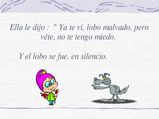 Ella le dijo :  " Ya te vi, lobo malvado, pero véte, no te tengo miedo.  Y el lobo se fue, en silencio. 