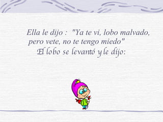 El lobo se levantó y le dijo: Ella le dijo :  "Ya te vi, lobo malvado, pero vete, no te tengo miedo" 