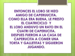 ENTONCES EL LOBO SE HIZO
    AMIGO DE CAPERUUCITA.
COMO ELLA ERA BUENA, LE PRESTO
       EL CUATRICICLO Y
EL LOBO ANDUVO UN RATO EN EL
     CUATRI DE CAPERUCITA.
 DESPUES FUERON A LA CASA DE
   CAPERUCITA A COMER UNA
TORTA Y GALLETITAS Y SIGUIERON
           JUGANDO.
 