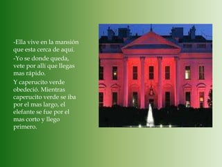-Ella vive en la mansión que esta cerca de aquí.-Yo se donde queda, vete por allí que llegas mas rápido.Y caperucito verde obedeció. Mientras caperucito verde se iba por el mas largo, el elefante se fue por el mas corto y llego primero.