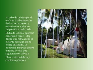 Al cabo de un tiempo  el elefante y la bisabuela se declararon su amor  y organizaron  todos los preparativos de la boda.El día de la boda, apareció  caperucito verde. El le dijo lo que había dicho el elefante pero aun así no estaba enfadado. La bisabuela  tampoco estaba enfadada y dijo que siguieran con la boda.Ellos vivieron felices y comieron perdices