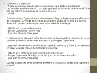 • ¿Dónde vas Caperucita?
- A casa de mi abuelita a llevarle esta cesta con una torta y mantequilla.
- Yo también quería ir a verla…. así que, ¿por qué no hacemos una carrera? Tú ve
por ese camino de aquí que yo iré por este otro.
- ¡Vale!
El lobo mandó a Caperucita por el camino más largo y llegó antes que ella a casa
de la abuelita. De modo que se hizo pasar por la pequeña y llamó a la puerta.
Aunque lo que no sabía es que un cazador lo había visto llegar.
- ¿Quién es?, contestó la abuelita
- Soy yo, Caperucita - dijo el lobo
- Que bien hija mía. Pasa, pasa
El lobo entró, se abalanzó sobre la abuelita y se la comió de un bocado. Se puso su
camisón y se metió en la cama a esperar a que llegara Caperucita.
La pequeña se entretuvo en el bosque cogiendo avellanas y flores y por eso tardó
en llegar un poco más. Al llegar llamó a la puerta.
- ¿Quién es?, contestó el lobo tratando de afinar su voz
- Soy yo, Caperucita. Te traigo una torta y un tarrito de mantequilla.
- Qué bien hija mía. Pasa, pasa
Cuando Caperucita entró encontró diferente a la abuelita, aunque no supo bien
porqué.
 