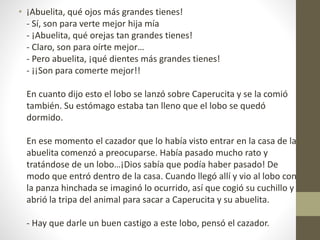 • ¡Abuelita, qué ojos más grandes tienes!
- Sí, son para verte mejor hija mía
- ¡Abuelita, qué orejas tan grandes tienes!
- Claro, son para oírte mejor…
- Pero abuelita, ¡qué dientes más grandes tienes!
- ¡¡Son para comerte mejor!!
En cuanto dijo esto el lobo se lanzó sobre Caperucita y se la comió
también. Su estómago estaba tan lleno que el lobo se quedó
dormido.
En ese momento el cazador que lo había visto entrar en la casa de la
abuelita comenzó a preocuparse. Había pasado mucho rato y
tratándose de un lobo…¡Dios sabía que podía haber pasado! De
modo que entró dentro de la casa. Cuando llegó allí y vio al lobo con
la panza hinchada se imaginó lo ocurrido, así que cogió su cuchillo y
abrió la tripa del animal para sacar a Caperucita y su abuelita.
- Hay que darle un buen castigo a este lobo, pensó el cazador.
 
