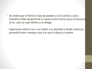 • De modo que le llenó la tripa de piedras y se la volvió a coser.
Cuando el lobo despertó de su siesta tenía mucha sed y al acercarse
al río, ¡zas! se cayó dentro y se ahogó.
Caperucita volvió a ver a su madre y su abuelita y desde entonces
prometió hacer siempre caso a lo que le dijera su madre.
 