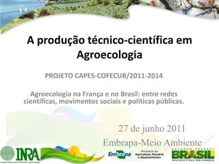 A produção técnico-científica em
          Agroecologia
       PROJETO CAPES-COFECUB/2011-2014

  Agroecologia na França e no Brasil: entre redes
científicas, movimentos sociais e políticas públicas.


                            27 de junho 2011
                          Embrapa-Meio Ambiente
 