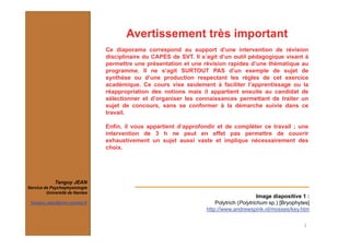 Image diapositive 1 :
Polytrich (Polytrichum sp.) [Bryophytes]
http://www.andrewspink.nl/mosses/key.htm
2
Tanguy JEAN
Service de Psychophysiologie
Université de Nantes
Tanguy.Jean@univ-nantes.fr
Avertissement très important
Ce diaporama correspond au support d’une intervention de révision
disciplinaire du CAPES de SVT. Il s’agit d’un outil pédagogique visant à
permettre une présentation et une révision rapides d’une thématique au
programme. Il ne s’agit SURTOUT PAS d’un exemple de sujet de
synthèse ou d’une production respectant les règles de cet exercice
académique. Ce cours vise seulement à faciliter l’apprentissage ou la
réappropriation des notions mais il appartient ensuite au candidat de
sélectionner et d’organiser les connaissances permettant de traiter un
sujet de concours, sans se conformer à la démarche suivie dans ce
travail.
Enfin, il vous appartient d’approfondir et de compléter ce travail ; une
intervention de 3 h ne peut en effet pas permettre de couvrir
exhaustivement un sujet aussi vaste et implique nécessairement des
choix.
 