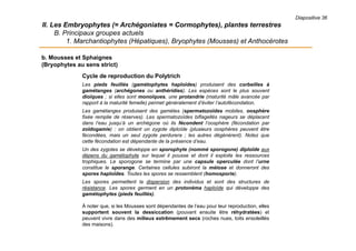 Diapositive 36
II. Les Embryophytes (= Archégoniates = Cormophytes), plantes terrestres
B. Principaux groupes actuels
1. Marchantiophytes (Hépatiques), Bryophytes (Mousses) et Anthocérotes
b. Mousses et Sphaignes
(Bryophytes au sens strict)
Cycle de reproduction du Polytrich
Les pieds feuillés (gamétophytes haploïdes) produisent des corbeilles à
gamétanges (archégones ou anthéridies). Les espèces sont le plus souvent
dioïques ; si elles sont monoïques, une protandrie (maturité mâle avancée par
rapport à la maturité femelle) permet généralement d’éviter l’autofécondation.
Les gamétanges produisent des gamètes (spermatozoïdes mobiles, oosphère
fixée remplie de réserves). Les spermatozoïdes biflagellés nageurs se déplacent
dans l’eau jusqu’à un archégone où ils fécondent l’oosphère (fécondation par
zoïdogamie) : on obtient un zygote diploïde (plusieurs oosphères peuvent être
fécondées, mais un seul zygote perdurera ; les autres dégénèrent). Notez que
cette fécondation est dépendante de la présence d’eau.
Un des zygotes se développe en sporophyte (nommé sporogone) diploïde aux
dépens du gamétophyte sur lequel il pousse et dont il exploite les ressources
trophiques. Le sporogone se termine par une capsule operculée dont l’urne
constitue le sporange. Certaines cellules subiront la méiose et donneront des
spores haploïdes. Toutes les spores se ressemblent (homosporie).
Les spores permettent la dispersion des individus et sont des structures de
résistance. Les spores germent en un protonéma haploïde qui développe des
gamétophytes (pieds feuillés).
À noter que, si les Mousses sont dépendantes de l’eau pour leur reproduction, elles
supportent souvent la dessiccation (pouvant ensuite être réhydratées) et
peuvent vivre dans des milieux extrêmement secs (roches nues, toits ensoleillés
des maisons).
 