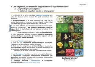 Diapositive 5
I. Les ‘végétaux’, un ensemble polyphylétique d’organismes variés
A. Les grands groupes végétaux
1. Notion de ‘végétal’, ‘plante’ et ‘champignon’
 La définition de ce qu’on entend par organisme végétal a varié
selon les époques et les auteurs. On peut reconstituer trois
tendances :
1. Traditionnellement, à la suite notamment de LINNÉ, ce qui
existait était divisé en 3 règnes : animal, végétal, minéral. Était
végétal tout ce qui était vivant mais n’était pas animal.
2. Une autre définition, plus récente et souvent encore en usage,
exclut les ‘procaryotes’ : les végétaux rassemblent alors les
algues (uni- et pluricellulaires), les ‘plantes’ terrestres et les
‘champignons’.
Certains auteurs continuent d’inclure les Cyanobactéries.
3. Enfin, une dernière définition correspond à tous les organismes
photosynthétiques eucaryotes (= ‘plantes’): ‘algues’ uni- et
pluricellulaires, ‘plantes’ terrestres.
 Le terme ‘plante’ recouvre quant à lui :
1. Soit tous les organismes photosynthétiques eucaryotes
(‘algues’ uni- et pluricellulaires, plantes terrestres).
2. Soit tous les organismes photosynthétiques eucaryotes
pluricellulaires (‘algues’ pluricellulaires et ‘plantes’ terrestres) (c’est
le cas dans la classification de WHITTAEKER).
NB Dans ce cas, les ‘algues’ unicellulaires sont placées dans les ‘protistes’.
 Les ‘champignons’ sont des organismes uni- ou pluricellulaires :
1. Organismes eucaryotes hétérotrophes s’alimentant par
absorption : Eumycètes, Microsporidies, Oomycètes, Mycétozoaires
(Myxomycètes et groupes mineurs).
2. Définition restreinte : Champignons = (Eu)mycètes
(monophylétique). [définition retenue dans ce cours]
Quelques ‘plantes’
D’après Wikipédia
Danscecours
 