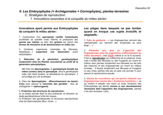 Diapositive 58
II. Les Embryophytes (= Archégoniates = Cormophytes), plantes terrestres
C. Stratégies de reproduction
1. Innovations associées à la conquête du milieu aérien
Les pièges dans lesquels ne pas tomber
quand on évoque ces sujets évolutifs et
adaptatifs :
1. Faire du gradisme : « Les Angiospermes viennent des
‘ptéridophytes’ qui viennent des ‘bryophytes au sens
large’… »
2. Prétendre que, plus on s’approche des
Angiospermes, plus les organismes s’affranchissent du
milieu aquatique, c’est FAUX (même si on le lit souvent).
C’est la reproduction qui s’affranchit de la présence d’eau
mais il existe des Mousses ou des Fougères qui vivent en
milieux secs (pensez simplement aux Mousses sur les toits
des maisons) et des Angiospermes qui vivent en milieux
humides… Il faudra simplement aux Mousses et Fougères
un peu d’eau (parfois très peu et juste une journée !!) pour
assurer la reproductions sexuée.
3. Décrire les innovations qui ont permis d’aboutir aux
Angiospermes comme des « tendances évolutives », ce
qui revient à adopter une vision où toute l’évolution des
Embryophytes est décrite comme si son aboutissement
nécessaire était l’apparition des Angiospermes, plantes
« les plus évoluées » [sic].
Innovations ayant permis aux Embryophytes
de conquérir le milieu aérien :
1. Construction d’un sporophyte ramifié, homéohydre
(contrôlant sa quantité d’eau interne) et produisant des
spores par méiose ou bien des graines qui seront des
formes de résistance et de dissémination en milieu sec.
2. Certaines organismes (exemples de Mousses,
Hépatiques…) supportent une dessication avant
réhydratation.
3. Réduction de la génération gamétophytique
(notamment chez les Plantes vasculaires) au profit de la
génération sporophytique.
NB Chez les Spermaphytes, le gamétophyte femelle est
même contenu dans le sporophyte. Seul le gamétophyte
mâle, très réduit (pollen), se désolidarise du sporophyte ; il
est protégé par une enveloppe.
4. Chez les Spermaphytes : affranchissement du besoin
d’eau pour assurer la rencontre des gamètes : plus de
zoïdogamie >> siphonogamie.
5. Protection des structures de reproduction :
a) La phase sexuée étant la plus précieuse, la réduction du
stade gamétophytique limite les risques.
b) Protection des gamétophytes et structures reproductrices
chez les Spermaphytes (fleur, cônes…)
 