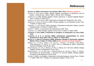 Références
69
DUCREUX, G. (2002). Introduction à la botanique. Belin, Paris. [Attention, gradiste !]
DUHOUX, É. & M. NICOLE (2004). Biologie végétale. Associations et interactions chez les
plantes. « Sciences Sup » (Série « Atlas »), Dunod, Paris, 166 pages.
GORENFLOT, R. (1990). Biologie végétale. Plantes supérieures. 1. Appareil végétatif. Masson,
Paris, 3e édition (1e édition 1977).
GORENFLOT, R. & M. GUERN (1989). Organisation et biologie des Thallophytes. Doin, Paris.
GORENFLOT, R. & B. DE FOUCAULT (2005). Biologie végétale. Les Cormophytes. Dunod, Paris,
7e édition (1e édition 1977).
GUIGNARD, J.-L. & F. DUPONT (2004). Botanique. Systématique moléculaire. Masson, Issy-les-
Moulineaux (92), 13e édition (1e édition 1974).
KLEIMAN, C. (2001). La reproduction des Angiospermes. Belin, Paris.
LABERCHE, J.-C. (2004). Biologie végétale. Dunod, Paris, 2e édition (1e édition 1999).
LECOINTRE, G. (dir.) (2004). Comprendre et enseigner la classification du vivant. Belin,
Paris.
LECOINTRE, G. & H. LE GUYADER (2009). Classification phylogénétique du vivant.
Illustrations D. VISSET. Belin, Paris, 3e édition (1e édition 2001).
MEYER, S., C. REEB & R. BOSDEVEIX (2008). Botanique. Biologie et physiologie végétales.
Maloine, Paris, 2e édition (1e édition 2004). [Super, the best en biologie végétale !]
MORÈRE, J.-L., R. PUJOL (coord.), J.-C. CALLEN, L. CHESNOY, J.-P. DUPONT, A.-M. GIBERT-
TANGAPREGASSOM, G. RICOU, N. TOUZET (dir.) et colloborateurs (2003). Dictionnaire
raisonné de Biologie. Frison-Roche, Paris.
MOROT-GAUDRY, J.-F. (dir.), F. MOREAU, R. PRAT, C. MAUREL & H. SENTENAC (2009a). Biologie
végétale. Nutrition et métabolisme. Dunod, Paris.
MOROT-GAUDRY, J.-F., R. PRAT (dir.), I. BOHN-COURSEAU, M. JULLIEN, F. PARCY, C. PERROT-
RECHENMANN, M. REISDORF-CREN, L. RICHARD & A. SAVOURÉ (2009b). Biologie végétale.
Croissance et développement. Dunod, Paris.
OZENDA, P. (2000). Les Végétaux. Organisation et diversité biologique. Dunod, Paris, 2e édition
(1e édition 1990, 1991 : Abrégés. Les organismes végétaux. Tomes 1 et 2).
 