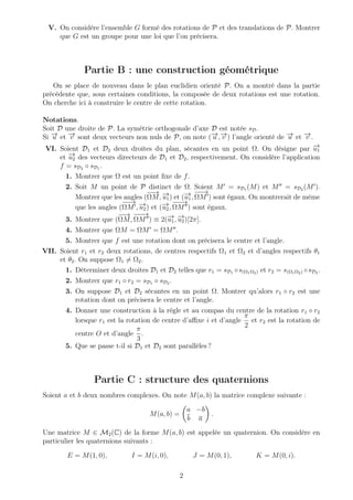 V. On considère l’ensemble G formé des rotations de P et des translations de P. Montrer
que G est un groupe pour une loi que l’on précisera.
Partie B : une construction géométrique
On se place de nouveau dans le plan euclidien orienté P. On a montré dans la partie
précédente que, sous certaines conditions, la composée de deux rotations est une rotation.
On cherche ici à construire le centre de cette rotation.
Notations.
Soit D une droite de P. La symétrie orthogonale d’axe D est notée sD.
Si −→u et −→v sont deux vecteurs non nuls de P, on note (−→u ,−→v ) l’angle orienté de −→u et −→v .
VI. Soient D1 et D2 deux droites du plan, sécantes en un point Ω. On désigne par −→u1
et −→u2 des vecteurs directeurs de D1 et D2, respectivement. On considère l’application
f = sD2 ◦ sD1 .
1. Montrer que Ω est un point ﬁxe de f.
2. Soit M un point de P distinct de Ω. Soient M = sD1 (M) et M = sD2 (M ).
Montrer que les angles (
−−→
ΩM, −→u1) et (−→u1,
−−→
ΩM ) sont égaux. On montrerait de même
que les angles (
−−→
ΩM , −→u2) et (−→u2,
−−−→
ΩM ) sont égaux.
3. Montrer que (
−−→
ΩM,
−−−→
ΩM ) ≡ 2(−→u1, −→u2)[2π].
4. Montrer que ΩM = ΩM = ΩM .
5. Montrer que f est une rotation dont on précisera le centre et l’angle.
VII. Soient r1 et r2 deux rotations, de centres respectifs Ω1 et Ω2 et d’angles respectifs θ1
et θ2. On suppose Ω1 = Ω2.
1. Déterminer deux droites D1 et D2 telles que r1 = sD1 ◦s(Ω1Ω2) et r2 = s(Ω1Ω2) ◦sD2 .
2. Montrer que r1 ◦ r2 = sD1 ◦ sD2 .
3. On suppose D1 et D2 sécantes en un point Ω. Montrer qu’alors r1 ◦ r2 est une
rotation dont on précisera le centre et l’angle.
4. Donner une construction à la règle et au compas du centre de la rotation r1 ◦ r2
lorsque r1 est la rotation de centre d’aﬃxe i et d’angle
π
2
et r2 est la rotation de
centre O et d’angle
π
3
.
5. Que se passe t-il si D1 et D2 sont parallèles ?
Partie C : structure des quaternions
Soient a et b deux nombres complexes. On note M(a, b) la matrice complexe suivante :
M(a, b) =
a −b
b a
.
Une matrice M ∈ M2(C) de la forme M(a, b) est appelée un quaternion. On considère en
particulier les quaternions suivants :
E = M(1, 0), I = M(i, 0), J = M(0, 1), K = M(0, i).
2
 
