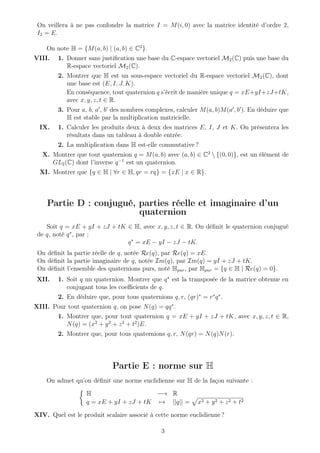 On veillera à ne pas confondre la matrice I = M(i, 0) avec la matrice identité d’ordre 2,
I2 = E.
On note H = {M(a, b) | (a, b) ∈ C2
}.
VIII. 1. Donner sans justiﬁcation une base du C-espace vectoriel M2(C) puis une base du
R-espace vectoriel M2(C).
2. Montrer que H est un sous-espace vectoriel du R-espace vectoriel M2(C), dont
une base est (E, I, J, K).
En conséquence, tout quaternion q s’écrit de manière unique q = xE+yI+zJ+tK,
avec x, y, z, t ∈ R.
3. Pour a, b, a , b des nombres complexes, calculer M(a, b)M(a , b ). En déduire que
H est stable par la multiplication matricielle.
IX. 1. Calculer les produits deux à deux des matrices E, I, J et K. On présentera les
résultats dans un tableau à double entrée.
2. La multiplication dans H est-elle commutative ?
X. Montrer que tout quaternion q = M(a, b) avec (a, b) ∈ C2
 {(0, 0)}, est un élément de
GL2(C) dont l’inverse q−1
est un quaternion.
XI. Montrer que {q ∈ H | ∀r ∈ H, qr = rq} = {xE | x ∈ R}.
Partie D : conjugué, parties réelle et imaginaire d’un
quaternion
Soit q = xE + yI + zJ + tK ∈ H, avec x, y, z, t ∈ R. On déﬁnit le quaternion conjugué
de q, noté q∗
, par :
q∗
= xE − yI − zJ − tK.
On déﬁnit la partie réelle de q, notée Re(q), par Re(q) = xE.
On déﬁnit la partie imaginaire de q, notée Im(q), par Im(q) = yI + zJ + tK.
On déﬁnit l’ensemble des quaternions purs, noté Hpur, par Hpur = {q ∈ H | Re(q) = 0}.
XII. 1. Soit q un quaternion. Montrer que q∗
est la transposée de la matrice obtenue en
conjugant tous les coeﬃcients de q.
2. En déduire que, pour tous quaternions q, r, (qr)∗
= r∗
q∗
.
XIII. Pour tout quaternion q, on pose N(q) = qq∗
.
1. Montrer que, pour tout quaternion q = xE + yI + zJ + tK, avec x, y, z, t ∈ R,
N(q) = (x2
+ y2
+ z2
+ t2
)E.
2. Montrer que, pour tous quaternions q, r, N(qr) = N(q)N(r).
Partie E : norme sur H
On admet qu’on déﬁnit une norme euclidienne sur H de la façon suivante :
H −→ R
q = xE + yI + zJ + tK → ||q|| = x2 + y2 + z2 + t2
XIV. Quel est le produit scalaire associé à cette norme euclidienne ?
3
 