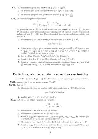 XV. 1. Montrer que, pour tout quaternion q, N(q) = ||q||2
E.
2. En déduire que, pour tous quaternions q, r, ||qr|| = ||q|| × ||r||.
3. En déduire que pour tout quaternion non nul q, ||q−1
|| =
1
||q||
.
XVI. On considère l’application suivante :
ψ :
R3
−→ Hpur
−→q = (y, z, t) → q = yI + zJ + tK.
Le quaternion pur ψ(−→q ) est appelé quaternion pur associé au vecteur −→q . L’espace
R3
est muni de sa structure euclidienne canonique et est supposé orienté. Son produit
scalaire est noté · | · . De plus, Hpur est muni de la structure euclidienne induite par
celle de H.
1. Montrer que ψ est une isométrie, c’est-à-dire que pour tout −→q ∈ R3
,
||ψ(−→q )|| = ||−→q ||.
2. Soient q1, q2 ∈ Hpur, respectivement associés aux vecteurs −→q1 et −→q2 . Montrer que
Re(q1q2) = − −→q1 | −→q2 E et que Im(q1q2) = ψ(−→q1 ∧ −→q2 ), où −→q1 ∧ −→q2 désigne le
produit vectoriel des vecteurs −→q1 et −→q2 .
3. Soit q ∈ Hpur. Calculer Re(q2
) et Im(q2
). En déduire q2
.
4. Soient (a, b, c, d) ∈ R4
et q ∈ Hpur. Calculer (aE + bq)(cE + dq).
5. Soient q1 et q2 deux quaternions purs, respectivement associés aux vecteurs −→q1 et
−→q2 . Montrer que −→q1 | −→q2 = 0 si et seulement si q1q2 + q2q1 = 0.
Partie F : quaternions unitaires et rotations vectorielles
On note U = {q ∈ H | N(q) = E}. Les éléments de U sont appelés quaternions unitaires.
XVII. Montrer que U est un sous-groupe de GL2(C).
XVIII. Soit p ∈ U.
1. Montrer qu’il existe un nombre réel θ et un quaternion u ∈ U ∩ Hpur tel que
p = cos(θ)E + sin(θ)u.
2. Vériﬁer que p−1
= p∗
= cos(θ)E − sin(θ)u.
XIX. Soit p ∈ U. On déﬁnit l’application suivante :
rp :
H −→ H
q → pqp−1
.
1. Montrer que rp est une application linéaire.
2. Montrer que pour tout q ∈ H, ||rp(q)|| = ||q||.
3. Soient p1 et p2 deux éléments de U. Montrer que rp1 ◦ rp2 = rp1p2 . En déduire que
pour tout p ∈ U, rp est une bijection d’inverse rp−1 .
4. Montrer que rp est égale à l’identité de H si et seulement si p = E ou p = −E.
5. Soient p1 et p2 deux quaternions unitaires. Déduire de la question précédente que
rp1 = rp2 si et seulement si p1 = p2 ou p1 = −p2.
4
 