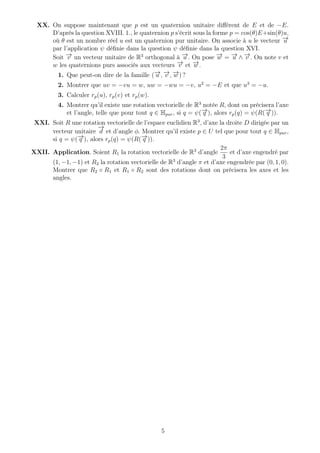 XX. On suppose maintenant que p est un quaternion unitaire diﬀérent de E et de −E.
D’après la question XVIII. 1., le quaternion p s’écrit sous la forme p = cos(θ)E+sin(θ)u,
où θ est un nombre réel u est un quaternion pur unitaire. On associe à u le vecteur −→u
par l’application ψ déﬁnie dans la question ψ déﬁnie dans la question XVI.
Soit −→v un vecteur unitaire de R3
orthogonal à −→u . On pose −→w = −→u ∧ −→v . On note v et
w les quaternions purs associés aux vecteurs −→v et −→w .
1. Que peut-on dire de la famille (−→u , −→v , −→w ) ?
2. Montrer que uv = −vu = w, uw = −wu = −v, u2
= −E et que u3
= −u.
3. Calculer rp(u), rp(v) et rp(w).
4. Montrer qu’il existe une rotation vectorielle de R3
notée R, dont on précisera l’axe
et l’angle, telle que pour tout q ∈ Hpur, si q = ψ(−→q ), alors rp(q) = ψ(R(−→q )).
XXI. Soit R une rotation vectorielle de l’espace euclidien R3
, d’axe la droite D dirigée par un
vecteur unitaire
−→
d et d’angle φ. Montrer qu’il existe p ∈ U tel que pour tout q ∈ Hpur,
si q = ψ(−→q ), alors rp(q) = ψ(R(−→q )).
XXII. Application. Soient R1 la rotation vectorielle de R3
d’angle
2π
3
et d’axe engendré par
(1, −1, −1) et R2 la rotation vectorielle de R3
d’angle π et d’axe engendrée par (0, 1, 0).
Montrer que R2 ◦ R1 et R1 ◦ R2 sont des rotations dont on précisera les axes et les
angles.
5
 