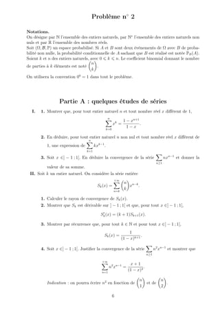 Problème n◦
2
Notations.
On désigne par N l’ensemble des entiers naturels, par N∗
l’ensemble des entiers naturels non
nuls et par R l’ensemble des nombres réels.
Soit (Ω, B, P) un espace probabilisé. Si A et B sont deux événements de Ω avec B de proba-
bilité non nulle, la probabilité conditionnelle de A sachant que B est réalisé est notée PB(A).
Soient k et n des entiers naturels, avec 0 k n. Le coeﬃcient binomial donnant le nombre
de parties à k éléments est noté
n
k
.
On utilisera la convention 00
= 1 dans tout le problème.
Partie A : quelques études de séries
I. 1. Montrer que, pour tout entier naturel n et tout nombre réel x diﬀérent de 1,
n
k=0
xk
=
1 − xn+1
1 − x
.
2. En déduire, pour tout entier naturel n non nul et tout nombre réel x diﬀérent de
1, une expression de
n
k=1
kxk−1
.
3. Soit x ∈] − 1 ; 1[. En déduire la convergence de la série
n≥1
nxn−1
et donner la
valeur de sa somme.
II. Soit k un entier naturel. On considère la série entière
Sk(x) =
+∞
n=k
n
k
xn−k
.
1. Calculer le rayon de convergence de Sk(x).
2. Montrer que Sk est dérivable sur ] − 1 ; 1[ et que, pour tout x ∈] − 1 ; 1[,
Sk(x) = (k + 1)Sk+1(x).
3. Montrer par récurrence que, pour tout k ∈ N et pour tout x ∈] − 1 ; 1[,
Sk(x) =
1
(1 − x)k+1
.
4. Soit x ∈] − 1 ; 1[. Justiﬁer la convergence de la série
n≥1
n2
xn−1
et montrer que
+∞
n=1
n2
xn−1
=
x + 1
(1 − x)3
.
Indication : on pourra écrire n2
en fonction de
n
1
et de
n
2
.
6
 