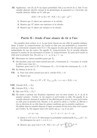 III. Application : soit (Ω, A, P) un espace probabilisé. Soit p un réel de ]0 ; 1[. Soit X une
variable aléatoire discrète suivant la loi géométrique de paramètre p, c’est-à-dire une
variable aléatoire déﬁnie sur Ω, telle que
X(Ω) = N∗
et ∀k ∈ N∗
, P(X = k) = p(1 − p)k−1
.
1. Montrer que X admet une espérance et la calculer.
2. Montrer que X2
admet une espérance et la calculer.
3. Montrer que X admet une variance et la calculer.
Partie B : étude d’une séance de tir à l’arc
On considère deux archers A1 et A2 qui tirent chacun sur une cible de manière indépen-
dante. L’archer A1 (respectivement A2) touche sa cible avec une probabilité p1 (respective-
ment p2) strictement comprise entre 0 et 1. On suppose de plus que les tirs des joueurs sont
indépendants les uns des autres. On appelle X1 (respectivement X2) la variable aléatoire
donnant le nombre de tirs nécessaires à l’archer A1 (respectivement A2) pour qu’il touche sa
cible pour la première fois. On note q1 = 1 − p1 et q2 = 1 − p2.
IV. Déterminer les valeurs possibles prises par X1.
V. On introduit, pour tout entier naturel non nul i, l’événement Ei : « le joueur A1 touche
la cible à son i-ème tir ».
Exprimer, pour tout k ∈ N∗
, l’événement (X1 = k) à l’aide des événements Ei, i ∈ N∗
.
VI. En déduire la loi de X1.
VII. 1. Pour tout entier naturel non nul k, calculer P(X1 > k).
2. Montrer que
∀(m, n) ∈ N∗
× N∗
, P(X1>m)(X1 > n + m) = P(X1 > n).
VIII. Calculer P(X1 = X2).
IX. Calculer P(X1 > X2).
X. Que vaut P(X2 > X1) ?
XI. On réalise à présent une deuxième expérience avec les deux archers A1 et A2 de la
manière suivante : l’archer A1 tire jusqu’à ce qu’il touche sa cible. On appelle X1 la
variable aléatoire donnant le nombre de tirs eﬀectués par le joueur A1 pour qu’il touche
sa cible pour la première fois. Ensuite, si X1 prend la valeur n, l’archer A2 eﬀectue n
tirs en direction de sa cible dans les mêmes conditions que la première expérience.
On déﬁnit alors la variable aléatoire G égale au nombre de fois où la cible a été touchée
par l’archer A2. On suppose dans cette partie que p1 = p2 et on note
p = p1 = p2, q = 1 − p = 1 − p1 = 1 − p2.
1. Soient n ∈ N∗
et k ∈ N. Déterminer la probabilité conditionnelle P(X1=n)(G = k).
On distinguera les cas k > n et k ≤ n.
2. Montrer que, pour tout k ∈ N, P(G = k) = qk−1
pk+1
+∞
n=k
n
k
q2n−2k
.
7
 