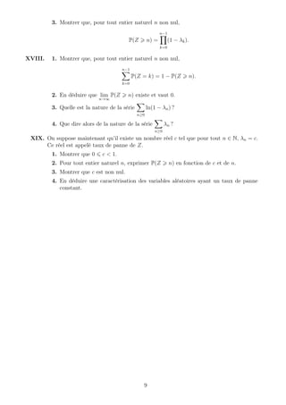 3. Montrer que, pour tout entier naturel n non nul,
P(Z n) =
n−1
k=0
(1 − λk).
XVIII. 1. Montrer que, pour tout entier naturel n non nul,
n−1
k=0
P(Z = k) = 1 − P(Z n).
2. En déduire que lim
n→∞
P(Z n) existe et vaut 0.
3. Quelle est la nature de la série
n≥0
ln(1 − λn) ?
4. Que dire alors de la nature de la série
n≥0
λn ?
XIX. On suppose maintenant qu’il existe un nombre réel c tel que pour tout n ∈ N, λn = c.
Ce réel est appelé taux de panne de Z.
1. Montrer que 0 c < 1.
2. Pour tout entier naturel n, exprimer P(Z n) en fonction de c et de n.
3. Montrer que c est non nul.
4. En déduire une caractérisation des variables aléatoires ayant un taux de panne
constant.
9
 