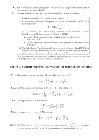 XI. Soit N un nombre entier naturel dont l’écriture en base dix possède n chiﬀres. Déter-
miner la partie entière de Log(N).
XII. Les exercices suivants sont proposés à une classe de terminale scientiﬁque :
1. Combien le nombre 42019
possède t-il de chiﬀres ?
2. Le niveau sonore L (en dB) s’exprime en fonction de l’intensité I (en W · m−2
)
selon la formule
L = 10 Log
I
I0
,
où I0 = 10−12
W · m−2
correspond à l’intensité sonore minimale à laquelle
l’oreille est sensible pour un son de fréquence 1000Hz.
a. Calculer le niveau sonore correspondant à une intensité sonore
de 10−5
W · m−2
.
b. Quel est l’eﬀet sur l’intensité sonore d’une augmentation du niveau sonore
de 10dB ?
3. Une balle lancée d’une hauteur de 2m atteint après chaque rebond 70% de sa
hauteur précédente et cesse de rebondir quand sa hauteur n’excède pas 1mm.
Au bout de combien de rebonds cela se produira-t-il ?
Pour chacun de ces trois exercices, présentez une rédaction de la solution, telle que
vous l’exposeriez à une classe de terminale scientiﬁque.
Partie C : calcul approché de valeurs du logarithme népérien
XIII. Montrer que pour tout nombre réel x = −1 et tout entier n 1,
1
1 + x
=
n−1
k=0
(−1)k
xk
+ (−1)n xn
1 + x
.
XIV. En déduire que pour tout nombre réel x > −1 et tout entier n 1,
ln(1 + x) =
n−1
k=0
(−1)k xk+1
k + 1
+
x
0
(−1)n tn
1 + t
dt.
XV. On suppose que x 0. Montrer que
x
0
(−1)n tn
1 + t
dt
xn+1
n + 1
.
XVI. On suppose que −1 < x 0. Montrer que
x
0
(−1)n tn
1 + t
dt
1
1 + x
×
|x|n+1
n + 1
.
XVII. En déduire que, si −1 < x 1, la série de terme général (−1)n xn+1
n + 1
est convergente
et que sa somme vaut ln(1 + x). On pourra raisonner par disjonction de cas.
2
 
