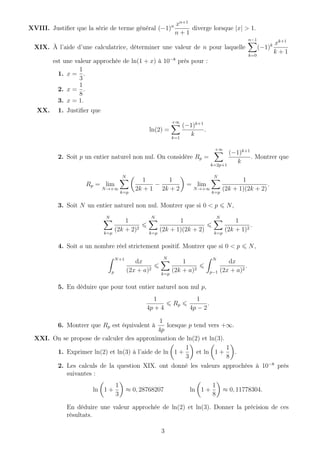 XVIII. Justiﬁer que la série de terme général (−1)n xn+1
n + 1
diverge lorsque |x| > 1.
XIX. À l’aide d’une calculatrice, déterminer une valeur de n pour laquelle
n−1
k=0
(−1)k xk+1
k + 1
est une valeur approchée de ln(1 + x) à 10−8
près pour :
1. x =
1
3
.
2. x =
1
8
.
3. x = 1.
XX. 1. Justiﬁer que
ln(2) =
+∞
k=1
(−1)k+1
k
.
2. Soit p un entier naturel non nul. On considère Rp =
+∞
k=2p+1
(−1)k+1
k
. Montrer que
Rp = lim
N→+∞
N
k=p
1
2k + 1
−
1
2k + 2
= lim
N→+∞
N
k=p
1
(2k + 1)(2k + 2)
.
3. Soit N un entier naturel non nul. Montrer que si 0 < p N,
N
k=p
1
(2k + 2)2
N
k=p
1
(2k + 1)(2k + 2)
N
k=p
1
(2k + 1)2
.
4. Soit a un nombre réel strictement positif. Montrer que si 0 < p N,
N+1
p
dx
(2x + a)2
N
k=p
1
(2k + a)2
N
p−1
dx
(2x + a)2
.
5. En déduire que pour tout entier naturel non nul p,
1
4p + 4
Rp
1
4p − 2
.
6. Montrer que Rp est équivalent à
1
4p
lorsque p tend vers +∞.
XXI. On se propose de calculer des approximation de ln(2) et ln(3).
1. Exprimer ln(2) et ln(3) à l’aide de ln 1 +
1
3
et ln 1 +
1
8
.
2. Les calculs de la question XIX. ont donné les valeurs approchées à 10−8
près
suivantes :
ln 1 +
1
3
≈ 0, 28768207 ln 1 +
1
8
≈ 0, 11778304.
En déduire une valeur approchée de ln(2) et ln(3). Donner la précision de ces
résultats.
3
 