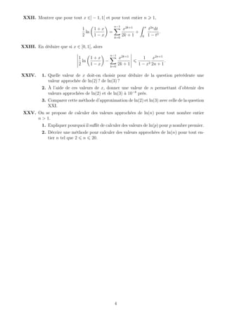 XXII. Montrer que pour tout x ∈] − 1, 1[ et pour tout entier n 1,
1
2
ln
1 + x
1 − x
=
n−1
k=0
x2k+1
2k + 1
+
x
0
t2n
dt
1 − t2
.
XXIII. En déduire que si x ∈ [0, 1[, alors
1
2
ln
1 + x
1 − x
−
n−1
k=0
x2k+1
2k + 1
1
1 − x2
x2n+1
2n + 1
.
XXIV. 1. Quelle valeur de x doit-on choisir pour déduire de la question précédente une
valeur approchée de ln(2) ? de ln(3) ?
2. À l’aide de ces valeurs de x, donner une valeur de n permettant d’obtenir des
valeurs approchées de ln(2) et de ln(3) à 10−8
près.
3. Comparer cette méthode d’approximation de ln(2) et ln(3) avec celle de la question
XXI.
XXV. On se propose de calculer des valeurs approchées de ln(n) pour tout nombre entier
n > 1.
1. Expliquer pourquoi il suﬃt de calculer des valeurs de ln(p) pour p nombre premier.
2. Décrire une méthode pour calculer des valeurs approchées de ln(n) pour tout en-
tier n tel que 2 n 20.
4
 