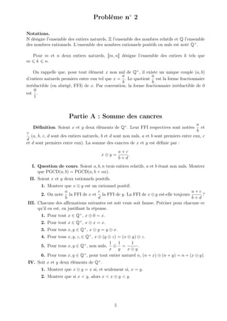 Problème n◦
2
Notations.
N désigne l’ensemble des entiers naturels, Z l’ensemble des nombres relatifs et Q l’ensemble
des nombres rationnels. L’ensemble des nombres rationnels positifs ou nuls est noté Q+
.
Pour m et n deux entiers naturels, m, n désigne l’ensemble des entiers k tels que
m k n.
On rappelle que, pour tout élément x non nul de Q+
, il existe un unique couple (a, b)
d’entiers naturels premiers entre eux tel que x =
a
b
. Le quotient
a
b
est la forme fractionnaire
irréductible (en abrégé, FFI) de x. Par convention, la forme fractionnaire irréductible de 0
est
0
1
.
Partie A : Somme des cancres
Déﬁnition. Soient x et y deux éléments de Q+
. Leur FFI respectives sont notées
a
b
et
c
d
(a, b, c, d sont des entiers naturels, b et d sont non nuls, a et b sont premiers entre eux, c
et d sont premiers entre eux). La somme des cancres de x et y est déﬁnie par :
x ⊕ y =
a + c
b + d
.
I. Question de cours. Soient a, b, n trois entiers relatifs, a et b étant non nuls. Montrer
que PGCD(a, b) = PGCD(a, b + na).
II. Soient x et y deux rationnels positifs.
1. Montrer que x ⊕ y est un rationnel positif.
2. On note
a
b
la FFI de x et
c
d
la FFI de y. La FFI de x ⊕ y est-elle toujours
a + c
b + d
?
III. Chacune des aﬃrmations suivantes est soit vraie soit fausse. Préciser pour chacune ce
qu’il en est, en justiﬁant la réponse.
1. Pour tout x ∈ Q+
, x ⊕ 0 = x.
2. Pour tout x ∈ Q+
, x ⊕ x = x.
3. Pour tous x, y ∈ Q+
, x ⊕ y = y ⊕ x.
4. Pour tous x, y, z, ∈ Q+
, x ⊕ (y ⊕ z) = (x ⊕ y) ⊕ z.
5. Pour tous x, y ∈ Q+
, non nuls,
1
x
⊕
1
y
=
1
x ⊕ y
.
6. Pour tous x, y ∈ Q+
, pour tout entier naturel n, (n + x) ⊕ (n + y) = n + (x ⊕ y).
IV. Soit x et y deux éléments de Q+
.
1. Montrer que x ⊕ y = x si, et seulement si, x = y.
2. Montrer que si x < y, alors x < x ⊕ y < y.
5
 