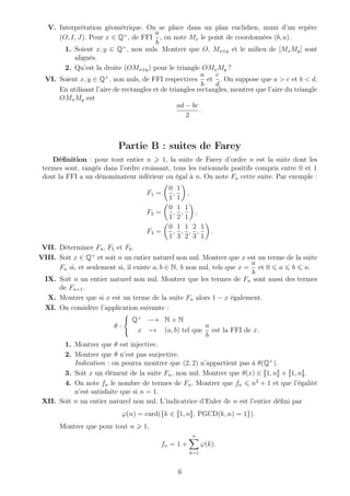 V. Interprétation géométrique. On se place dans un plan euclidien, muni d’un repère
(O, I, J). Pour x ∈ Q+
, de FFI
a
b
, on note Mx le point de coordonnées (b, a).
1. Soient x, y ∈ Q+
, non nuls. Montrer que O, Mx⊕y et le milieu de [MxMy] sont
alignés.
2. Qu’est la droite (OMx⊕y) pour le triangle OMxMy ?
VI. Soient x, y ∈ Q+
, non nuls, de FFI respectives
a
b
et
c
d
. On suppose que a > c et b < d.
En utilisant l’aire de rectangles et de triangles rectangles, montrer que l’aire du triangle
OMxMy est
ad − bc
2
.
Partie B : suites de Farey
Déﬁnition : pour tout entier n 1, la suite de Farey d’ordre n est la suite dont les
termes sont, rangés dans l’ordre croissant, tous les rationnels positifs compris entre 0 et 1
dont la FFI a un dénominateur inférieur ou égal à n. On note Fn cette suite. Par exemple :
F1 =
0
1
,
1
1
,
F2 =
0
1
,
1
2
,
1
1
,
F3 =
0
1
,
1
3
,
1
2
,
2
3
,
1
1
.
VII. Déterminer F4, F5 et F6.
VIII. Soit x ∈ Q+
et soit n un entier naturel non nul. Montrer que x est un terme de la suite
Fn si, et seulement si, il existe a, b ∈ N, b non nul, tels que x =
a
b
et 0 a b n.
IX. Soit n un entier naturel non nul. Montrer que les termes de Fn sont aussi des termes
de Fn+1.
X. Montrer que si x est un terme de la suite Fn alors 1 − x également.
XI. On considère l’application suivante :
θ :
Q+
−→ N × N
x → (a, b) tel que
a
b
est la FFI de x.
1. Montrer que θ est injective.
2. Montrer que θ n’est pas surjective.
Indication : on pourra montrer que (2, 2) n’appartient pas à θ(Q+
).
3. Soit x un élément de la suite Fn, non nul. Montrer que θ(x) ∈ 1, n × 1, n .
4. On note fn le nombre de termes de Fn. Montrer que fn n2
+ 1 et que l’égalité
n’est satisfaite que si n = 1.
XII. Soit n un entier naturel non nul. L’indicatrice d’Euler de n est l’entier déﬁni par
ϕ(n) = card({k ∈ 1, n , PGCD(k, n) = 1}).
Montrer que pour tout n 1,
fn = 1 +
n
k=1
ϕ(k).
6
 
