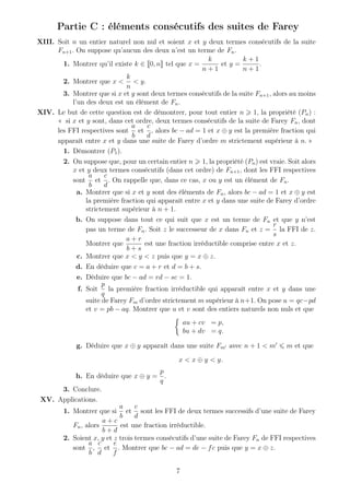 Partie C : éléments consécutifs des suites de Farey
XIII. Soit n un entier naturel non nul et soient x et y deux termes consécutifs de la suite
Fn+1. On suppose qu’aucun des deux n’est un terme de Fn.
1. Montrer qu’il existe k ∈ 0, n tel que x =
k
n + 1
et y =
k + 1
n + 1
.
2. Montrer que x <
k
n
< y.
3. Montrer que si x et y sont deux termes consécutifs de la suite Fn+1, alors au moins
l’un des deux est un élément de Fn.
XIV. Le but de cette question est de démontrer, pour tout entier n 1, la propriété (Pn) :
« si x et y sont, dans cet ordre, deux termes consécutifs de la suite de Farey Fn, dont
les FFI respectives sont
a
b
et
c
d
, alors bc − ad = 1 et x ⊕ y est la première fraction qui
apparaît entre x et y dans une suite de Farey d’ordre m strictement supérieur à n. »
1. Démontrer (P1).
2. On suppose que, pour un certain entier n 1, la propriété (Pn) est vraie. Soit alors
x et y deux termes consécutifs (dans cet ordre) de Fn+1, dont les FFI respectives
sont
a
b
et
c
d
. On rappelle que, dans ce cas, x ou y est un élément de Fn.
a. Montrer que si x et y sont des éléments de Fn, alors bc − ad = 1 et x ⊕ y est
la première fraction qui apparaît entre x et y dans une suite de Farey d’ordre
strictement supérieur à n + 1.
b. On suppose dans tout ce qui suit que x est un terme de Fn et que y n’est
pas un terme de Fn. Soit z le successeur de x dans Fn et z =
r
s
la FFI de z.
Montrer que
a + r
b + s
est une fraction irréductible comprise entre x et z.
c. Montrer que x < y < z puis que y = x ⊕ z.
d. En déduire que c = a + r et d = b + s.
e. Déduire que bc − ad = rd − sc = 1.
f. Soit
p
q
la première fraction irréductible qui apparaît entre x et y dans une
suite de Farey Fm d’ordre strictement m supérieur à n+1. On pose u = qc−pd
et v = pb − aq. Montrer que u et v sont des entiers naturels non nuls et que
au + cv = p,
bu + dv = q.
g. Déduire que x ⊕ y apparaît dans une suite Fm avec n + 1 < m m et que
x < x ⊕ y < y.
h. En déduire que x ⊕ y =
p
q
.
3. Conclure.
XV. Applications.
1. Montrer que si
a
b
et
c
d
sont les FFI de deux termes successifs d’une suite de Farey
Fn, alors
a + c
b + d
est une fraction irréductible.
2. Soient x, y et z trois termes consécutifs d’une suite de Farey Fn de FFI respectives
sont
a
b
,
c
d
et
e
f
. Montrer que bc − ad = de − fc puis que y = x ⊕ z.
7
 