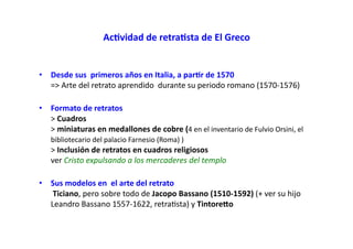Ac)vidad de retra)sta de El Greco
• Desde sus primeros años en Italia, a par)r de 1570
=> Arte del retrato aprendido durante su periodo romano (1570-1576)
• Formato de retratos
> Cuadros
> miniaturas en medallones de cobre (4 en el inventario de Fulvio Orsini, el
bibliotecario del palacio Farnesio (Roma) )
> Inclusión de retratos en cuadros religiosos
ver Cristo expulsando a los mercaderes del templo
• Sus modelos en el arte del retrato
Ticiano, pero sobre todo de Jacopo Bassano (1510-1592) (+ ver su hijo
Leandro Bassano 1557-1622, retraSsta) y Tintoreoo
 
