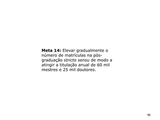 11
Meta 14: Elevar gradualmente o
número de matrículas na pós-
graduação stricto sensu de modo a
atingir a titulação anual de 60 mil
mestres e 25 mil doutores.
 